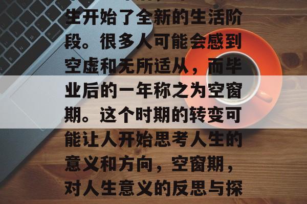 毕业一年后,许多大学生开始了全新的生活阶段。很多人可能会感到空虚和无所适从,而毕业后的一年称之为空窗期。这个时期的转变可能让人开始思考人生的意义和方向,空窗期,对人生意义的反思与探索 毕业一年后,许多大学生开始了全新的生活阶段。很多人可能会感到空虚和无所适从,而毕业后的一年称之为空窗期。这个时期的转变可能让人开始思考人生的意义和方向,空窗期,对人生意义的反思与探索