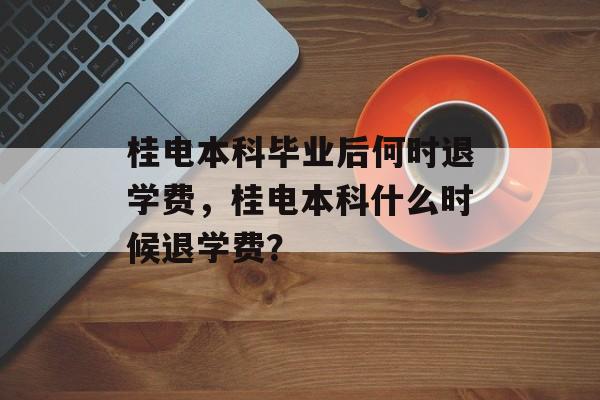 桂电本科毕业后何时退学费，桂电本科什么时候退学费？