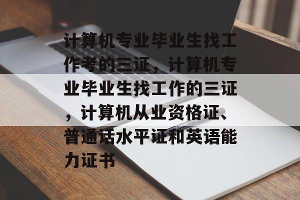 计算机专业毕业生找工作考的三证,计算机专业毕业生找工作的三证,计算机从业资格证、普通话水平证和英语能力证书 计算机专业毕业生找工作考的三证,计算机专业毕业生找工作的三证,计算机从业资格证、普通话水平证和英语能力证书