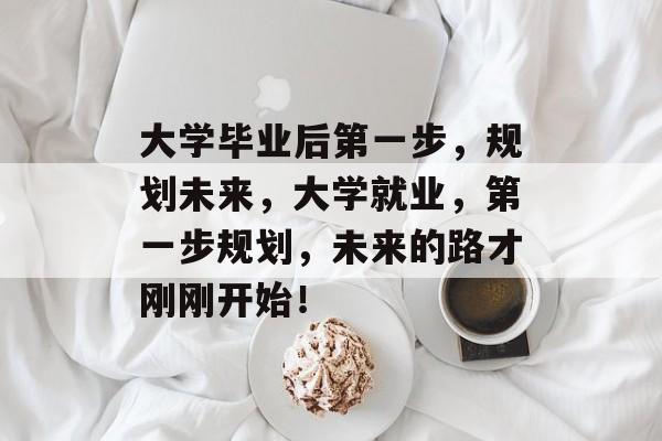 大学毕业后第一步,规划未来,大学就业,第一步规划,未来的路才刚刚开始! 大学毕业后第一步,规划未来,大学就业,第一步规划,未来的路才刚刚开始!