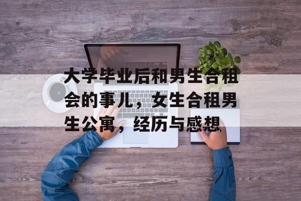 大学毕业后和男生合租会的事儿,女生合租男生公寓,经历与感想 大学毕业后和男生合租会的事儿,女生合租男生公寓,经历与感想