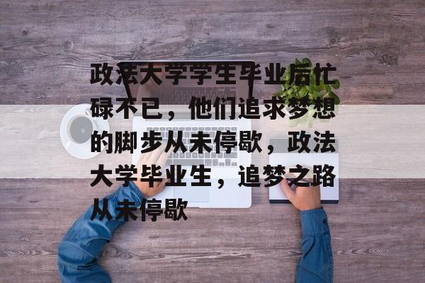政法大学学生毕业后忙碌不已,他们追求梦想的脚步从未停歇,政法大学毕业生,追梦之路从未停歇 政法大学学生毕业后忙碌不已,他们追求梦想的脚步从未停歇,政法大学毕业生,追梦之路从未停歇
