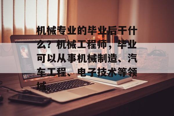 机械专业的毕业后干什么？机械工程师，毕业可以从事机械制造、汽车工程、电子技术等领域。
