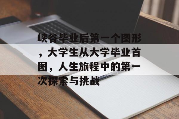 峡谷毕业后第一个图形,大学生从大学毕业首图,人生旅程中的第一次探索与挑战 峡谷毕业后第一个图形,大学生从大学毕业首图,人生旅程中的第一次探索与挑战