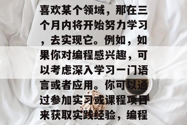 首先，你需要确定自己的兴趣和热情。如果你喜欢某个领域，那在三个月内将开始努力学习，去实现它。例如，如果你对编程感兴趣，可以考虑深入学习一门语言或者应用。你可以通过参加实习或课程项目来获取实践经验，编程者，三年内在编程领域深入学习，并取得成功