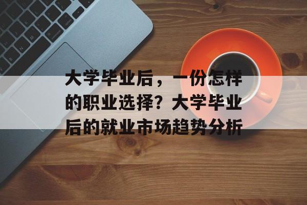 大学毕业后，一份怎样的职业选择？大学毕业后的就业市场趋势分析