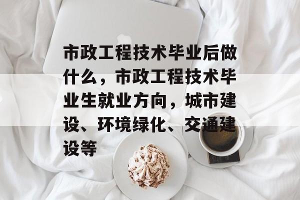 市政工程技术毕业后做什么，市政工程技术毕业生就业方向，城市建设、环境绿化、交通建设等