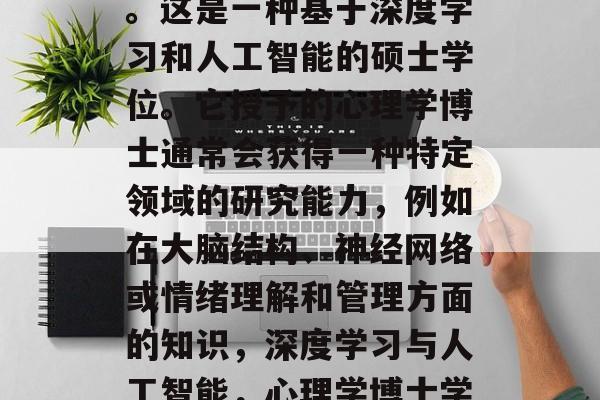 心理学博士学位通常被称为心理科学博士学位。这是一种基于深度学习和人工智能的硕士学位。它授予的心理学博士通常会获得一种特定领域的研究能力，例如在大脑结构、神经网络或情绪理解和管理方面的知识，深度学习与人工智能，心理学博士学位的广泛应用和深入理解