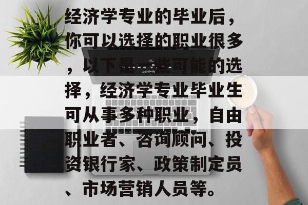 经济学专业的毕业后，你可以选择的职业很多，以下是一些可能的选择，经济学专业毕业生可从事多种职业，自由职业者、咨询顾问、投资银行家、政策制定员、市场营销人员等。