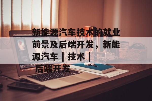 新能源汽车技术的就业前景及后端开发，新能源汽车 | 技术 | 后端开发