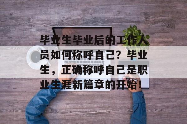 毕业生毕业后的工作人员如何称呼自己?毕业生,正确称呼自己是职业生涯新篇章的开始! 毕业生毕业后的工作人员如何称呼自己?毕业生,正确称呼自己是职业生涯新篇章的开始!