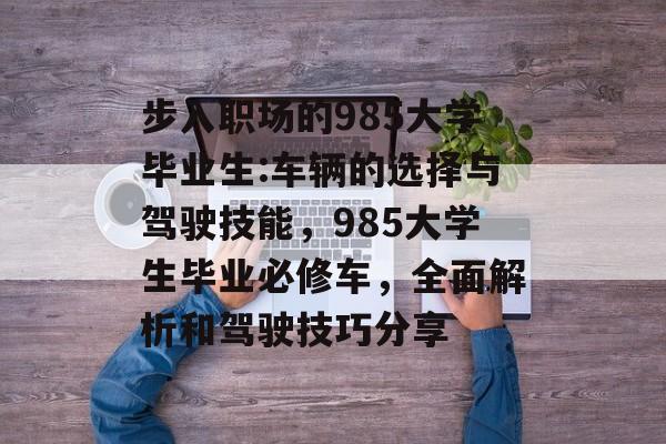 步入职场的985大学毕业生:车辆的选择与驾驶技能，985大学生毕业必修车，全面解析和驾驶技巧分享