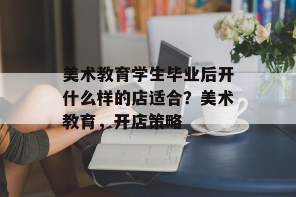 美术教育学生毕业后开什么样的店适合？美术教育，开店策略