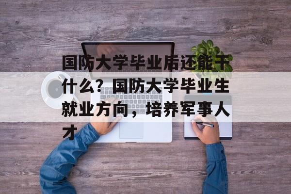 国防大学毕业后还能干什么？国防大学毕业生就业方向，培养军事人才