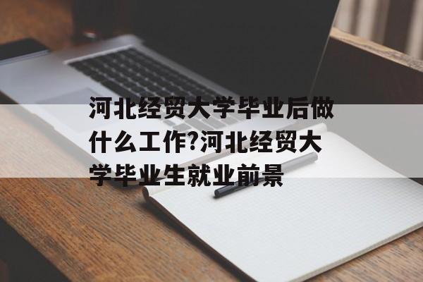 河北经贸大学毕业后做什么工作?河北经贸大学毕业生就业前景 河北经贸大学毕业后做什么工作?河北经贸大学毕业生就业前景