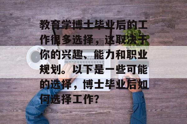 教育学博士毕业后的工作很多选择,这取决于你的兴趣、能力和职业规划。以下是一些可能的选择,博士毕业后如何选择工作? 教育学博士毕业后的工作很多选择,这取决于你的兴趣、能力和职业规划。以下是一些可能的选择,博士毕业后如何选择工作?
