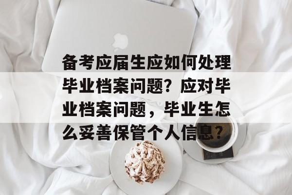 备考应届生应如何处理毕业档案问题？应对毕业档案问题，毕业生怎么妥善保管个人信息？
