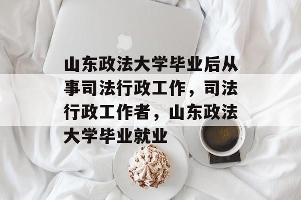 山东政法大学毕业后从事司法行政工作，司法行政工作者，山东政法大学毕业就业