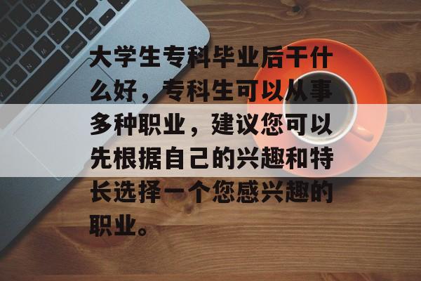 大学生专科毕业后干什么好，专科生可以从事多种职业，建议您可以先根据自己的兴趣和特长选择一个您感兴趣的职业。