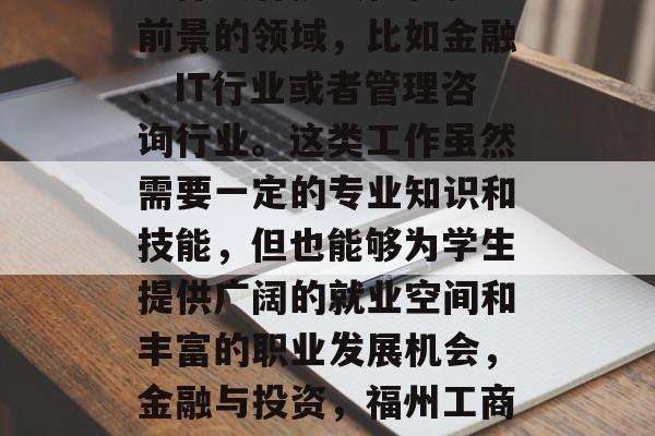 福州工商学院毕业生应选择具有挑战性和就业前景的领域,比如金融、IT行业或者管理咨询行业。这类工作虽然需要一定的专业知识和技能,但也能够为学生提供广阔的就业空间和丰富的职业发展机会,金融与投资,福州工商学院毕业生应选择哪些热门领域? 福州工商学院毕业生应选择具有挑战性和就业前景的领域,比如金融、IT行业或者管理咨询行业。这类工作虽然需要一定的专业知识和技能,但也能够为学生提供广阔的就业空间和丰富的职业发展机会,金融与投资,福州工商学院毕业生应选择哪些热门领域?