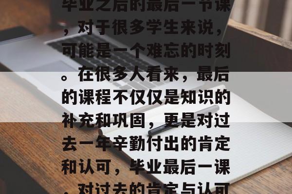 毕业之后的最后一节课,对于很多学生来说,可能是一个难忘的时刻。在很多人看来,最后的课程不仅仅是知识的补充和巩固,更是对过去一年辛勤付出的肯定和认可,毕业最后一课,对过去的肯定与认可 毕业之后的最后一节课,对于很多学生来说,可能是一个难忘的时刻。在很多人看来,最后的课程不仅仅是知识的补充和巩固,更是对过去一年辛勤付出的肯定和认可,毕业最后一课,对过去的肯定与认可