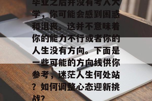 毕业之后并没有考入大学,你可能会感到困惑和沮丧。这并不意味着你的能力不行或者你的人生没有方向。下面是一些可能的方向线供你参考,迷茫人生何处站?如何调整心态迎新挑战? 毕业之后并没有考入大学,你可能会感到困惑和沮丧。这并不意味着你的能力不行或者你的人生没有方向。下面是一些可能的方向线供你参考,迷茫人生何处站?如何调整心态迎新挑战?