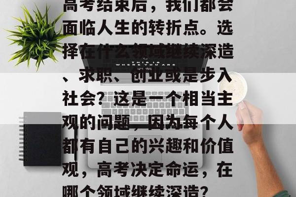 高考结束后,我们都会面临人生的转折点。选择在什么领域继续深造、求职、创业或是步入社会?这是一个相当主观的问题,因为每个人都有自己的兴趣和价值观,高考决定命运,在哪个领域继续深造? 高考结束后,我们都会面临人生的转折点。选择在什么领域继续深造、求职、创业或是步入社会?这是一个相当主观的问题,因为每个人都有自己的兴趣和价值观,高考决定命运,在哪个领域继续深造?