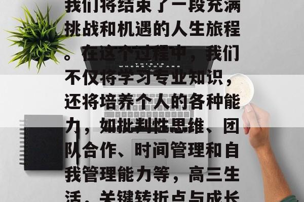 高中三年的毕业意味着我们将结束了一段充满挑战和机遇的人生旅程。在这个过程中,我们不仅将学习专业知识,还将培养个人的各种能力,如批判性思维、团队合作、时间管理和自我管理能力等,高三生活,关键转折点与成长历程 高中三年的毕业意味着我们将结束了一段充满挑战和机遇的人生旅程。在这个过程中,我们不仅将学习专业知识,还将培养个人的各种能力,如批判性思维、团队合作、时间管理和自我管理能力等,高三生活,关键转折点与成长历程