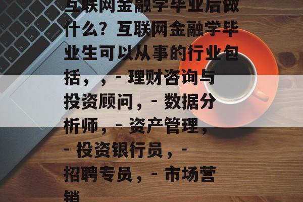 互联网金融学毕业后做什么?互联网金融学毕业生可以从事的行业包括,,- 理财咨询与投资顾问,- 数据分析师,- 资产管理,- 投资银行员,- 招聘专员,- 市场营销 互联网金融学毕业后做什么?互联网金融学毕业生可以从事的行业包括,,- 理财咨询与投资顾问,- 数据分析师,- 资产管理,- 投资银行员,- 招聘专员,- 市场营销