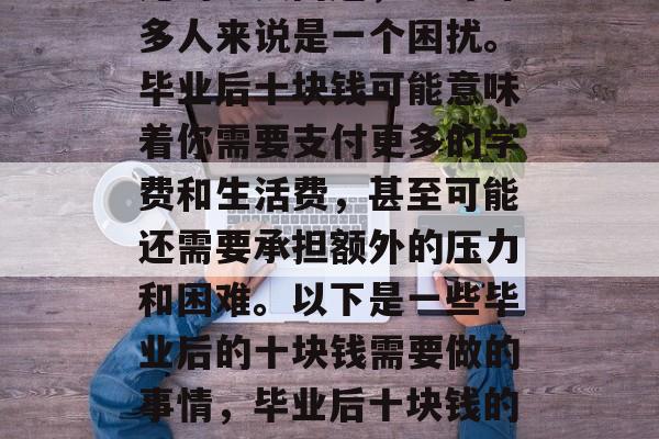 毕业后十块钱是一个常见的现实问题,它对许多人来说是一个困扰。毕业后十块钱可能意味着你需要支付更多的学费和生活费,甚至可能还需要承担额外的压力和困难。以下是一些毕业后的十块钱需要做的事情,毕业后十块钱的困境,你将不得不负担的生活和学习费用 毕业后十块钱是一个常见的现实问题,它对许多人来说是一个困扰。毕业后十块钱可能意味着你需要支付更多的学费和生活费,甚至可能还需要承担额外的压力和困难。以下是一些毕业后的十块钱需要做的事情,毕业后十块钱的困境,你将不得不负担的生活和学习费用