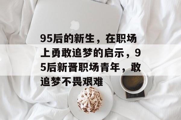 95后的新生，在职场上勇敢追梦的启示，95后新晋职场青年，敢追梦不畏艰难