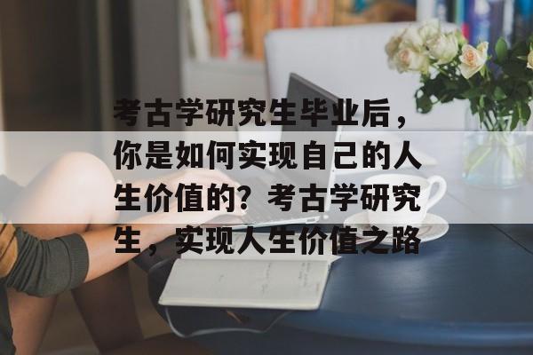 考古学研究生毕业后，你是如何实现自己的人生价值的？考古学研究生，实现人生价值之路