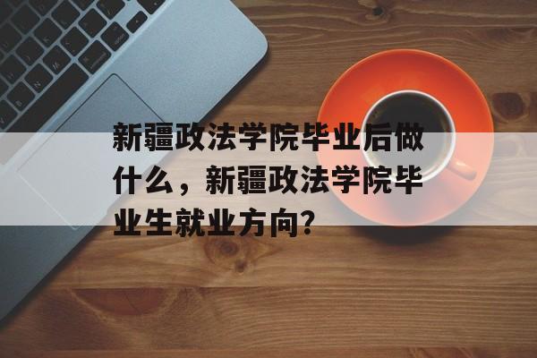 新疆政法学院毕业后做什么，新疆政法学院毕业生就业方向？