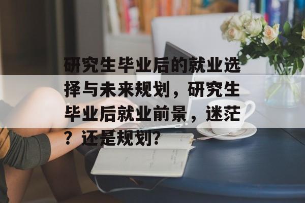 研究生毕业后的就业选择与未来规划,研究生毕业后就业前景,迷茫?还是规划? 研究生毕业后的就业选择与未来规划,研究生毕业后就业前景,迷茫?还是规划?