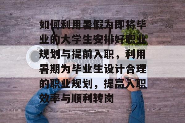 如何利用暑假为即将毕业的大学生安排好职业规划与提前入职,利用暑期为毕业生设计合理的职业规划,提高入职效率与顺利转岗 如何利用暑假为即将毕业的大学生安排好职业规划与提前入职,利用暑期为毕业生设计合理的职业规划,提高入职效率与顺利转岗