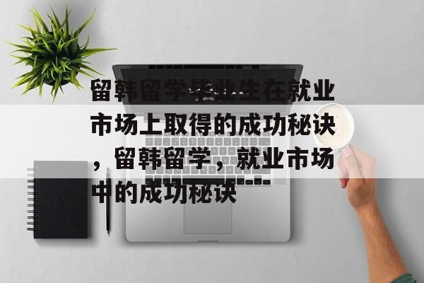 留韩留学毕业生在就业市场上取得的成功秘诀,留韩留学,就业市场中的成功秘诀 留韩留学毕业生在就业市场上取得的成功秘诀,留韩留学,就业市场中的成功秘诀