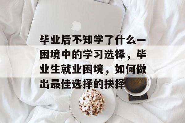 毕业后不知学了什么—困境中的学习选择,毕业生就业困境,如何做出最佳选择的抉择 毕业后不知学了什么—困境中的学习选择,毕业生就业困境,如何做出最佳选择的抉择