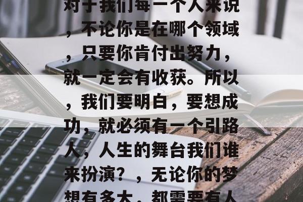 人生如戏，各具特色。对于我们每一个人来说，不论你是在哪个领域，只要你肯付出努力，就一定会有收获。所以，我们要明白，要想成功，就必须有一个引路人，人生的舞台我们谁来扮演？，无论你的梦想有多大，都需要有人帮助你实现它。