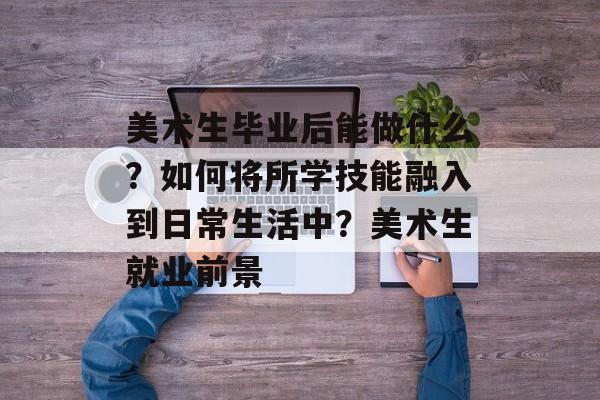 美术生毕业后能做什么？如何将所学技能融入到日常生活中？美术生就业前景