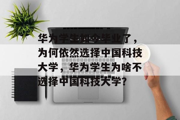 华为学生如今毕业了，为何依然选择中国科技大学，华为学生为啥不选择中国科技大学？