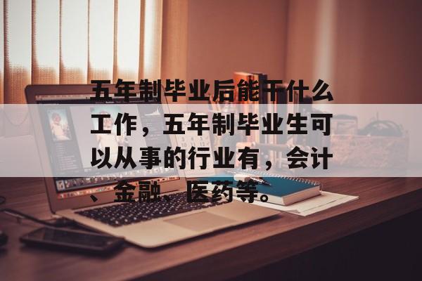 五年制毕业后能干什么工作,五年制毕业生可以从事的行业有,会计、金融、医药等。 五年制毕业后能干什么工作,五年制毕业生可以从事的行业有,会计、金融、医药等。