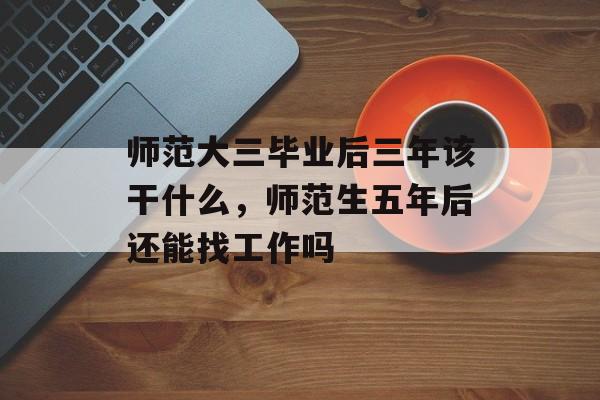 师范大三毕业后三年该干什么，师范生五年后还能找工作吗