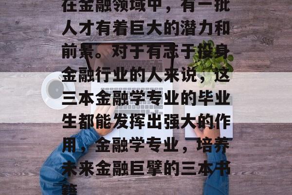 在金融领域中，有一批人才有着巨大的潜力和前景。对于有志于投身金融行业的人来说，这三本金融学专业的毕业生都能发挥出强大的作用，金融学专业，培养未来金融巨擘的三本书籍