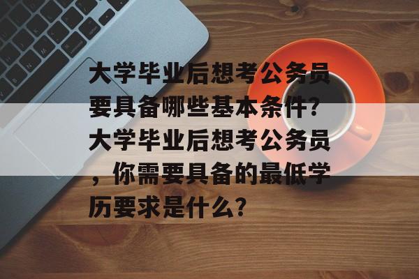 大学毕业后想考公务员要具备哪些基本条件?大学毕业后想考公务员,你需要具备的最低学历要求是什么? 大学毕业后想考公务员要具备哪些基本条件?大学毕业后想考公务员,你需要具备的最低学历要求是什么?