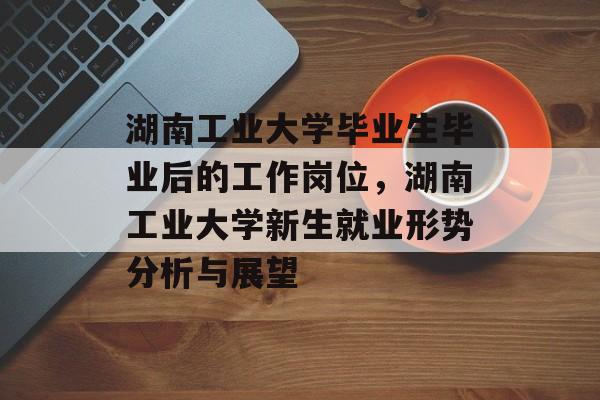 湖南工业大学毕业生毕业后的工作岗位,湖南工业大学新生就业形势分析与展望 湖南工业大学毕业生毕业后的工作岗位,湖南工业大学新生就业形势分析与展望