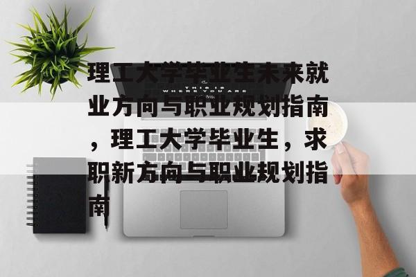 理工大学毕业生未来就业方向与职业规划指南,理工大学毕业生,求职新方向与职业规划指南 理工大学毕业生未来就业方向与职业规划指南,理工大学毕业生,求职新方向与职业规划指南