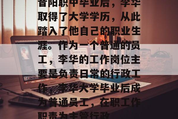 昔阳职中毕业后,李华取得了大学学历,从此踏入了他自己的职业生涯。作为一个普通的员工,李华的工作岗位主要是负责日常的行政工作,李华大学毕业后成为普通员工,在职工作职责为主管行政 昔阳职中毕业后,李华取得了大学学历,从此踏入了他自己的职业生涯。作为一个普通的员工,李华的工作岗位主要是负责日常的行政工作,李华大学毕业后成为普通员工,在职工作职责为主管行政