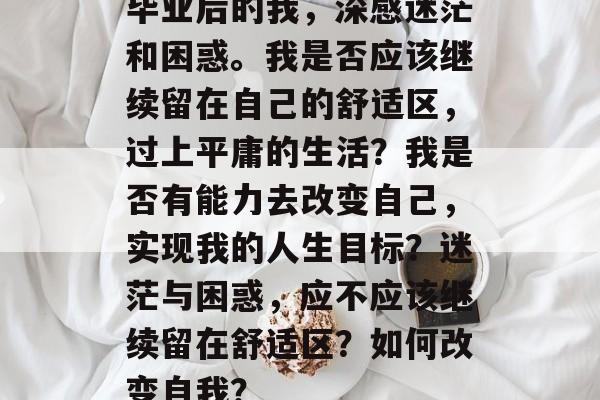 毕业后的我，深感迷茫和困惑。我是否应该继续留在自己的舒适区，过上平庸的生活？我是否有能力去改变自己，实现我的人生目标？迷茫与困惑，应不应该继续留在舒适区？如何改变自我？