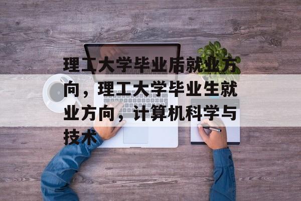 理工大学毕业后就业方向，理工大学毕业生就业方向，计算机科学与技术
