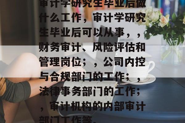 审计学研究生毕业后做什么工作，审计学研究生毕业后可以从事，，财务审计、风险评估和管理岗位；，公司内控与合规部门的工作；，法律事务部门的工作；，审计机构的内部审计部门工作等。